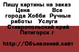 Пишу картины на заказ › Цена ­ 6 000 - Все города Хобби. Ручные работы » Услуги   . Ставропольский край,Пятигорск г.